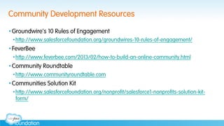 Community Development Resources
• Groundwire’s 10 Rules of Engagement
• http://www.salesforcefoundation.org/groundwires-10-rules-of-engagement/
• FeverBee
• http://www.feverbee.com/2013/02/how-to-build-an-online-community.html
• Community Roundtable
• http://www.communityroundtable.com
• Communities Solution Kit
• http://www.salesforcefoundation.org/nonprofit/salesforce1-nonprofits-solution-kit-
form/
 