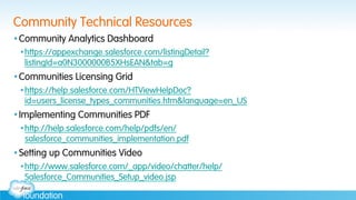 Community Technical Resources
• Community Analytics Dashboard
• https://appexchange.salesforce.com/listingDetail?
listingId=a0N3000000B5XHsEAN&tab=g
• Communities Licensing Grid
• https://help.salesforce.com/HTViewHelpDoc?
id=users_license_types_communities.htm&language=en_US
• Implementing Communities PDF
• http://help.salesforce.com/help/pdfs/en/
salesforce_communities_implementation.pdf
• Setting up Communities Video
• http://www.salesforce.com/_app/video/chatter/help/
Salesforce_Communities_Setup_video.jsp
 