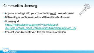 Communities Licensing
• Anyone who logs into your community must have a license!
• Different types of licenses allow different levels of access
• License grid:
https://help.salesforce.com/HTViewHelpDoc?
id=users_license_types_communities.htm&language=en_US
• Contact your Account Executive for more information
 