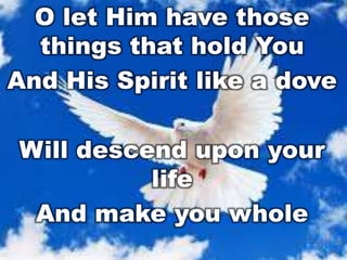 O let Him have those
things that hold You
And His Spirit like a dove
Will descend upon your
life
And make you whole

 