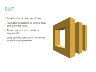 SWF
– State tracker & task coordinator.
– Promotes separation of control-flow
and business logic.
– Tasks can be run in parallel or
sequentially.
– Jobs can be picked by in instances
in AWS or on-premises.
 