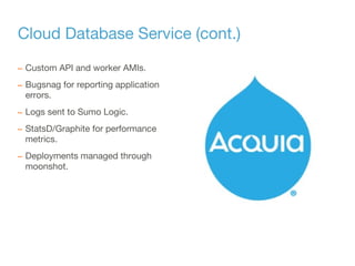Cloud Database Service (cont.)
– Custom API and worker AMIs.
– Bugsnag for reporting application
errors.
– Logs sent to Sumo Logic.
– StatsD/Graphite for performance
metrics.
– Deployments managed through
moonshot.
 