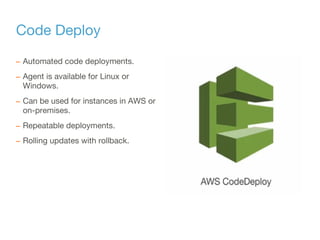 Code Deploy
– Automated code deployments.
– Agent is available for Linux or
Windows.
– Can be used for instances in AWS or
on-premises.
– Repeatable deployments.
– Rolling updates with rollback.
 