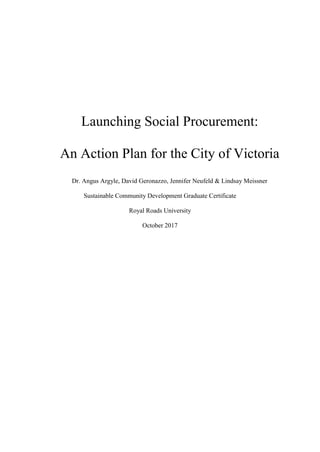 Launching Social Procurement:
An Action Plan for the City of Victoria
Dr. Angus Argyle, David Geronazzo, Jennifer Neufeld & Lindsay Meissner
Sustainable Community Development Graduate Certificate
Royal Roads University
October 2017
 
