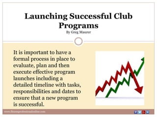 Launching Successful Club
Programs
By Greg Maurer
It is important to have a
formal process in place to
evaluate, plan and then
execute effective program
launches including a
detailed timeline with tasks,
responsibilities and dates to
ensure that a new program
is successful.
www.fitnessprofessionalonline.com
 