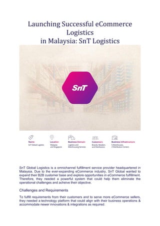 Launching Successful eCommerce
Logistics
in Malaysia: SnT Logistics
SnT Global Logistics is a omnichannel fulfillment service provider headquartered in
Malaysia. Due to the ever-expanding eCommerce industry, SnT Global wanted to
expand their B2B customer base and explore opportunities in eCommerce fulfillment.
Therefore, they needed a powerful system that could help them eliminate the
operational challenges and acheive their objective.
Challenges and Requirements
To fulfill requirements from their customers and to serve more eCommerce sellers,
they needed a technology platform that could align with their business operations &
accommodate newer innovations & integrations as required:
 