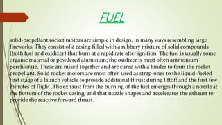 solid-propellant rocket motors are simple in design, in many ways resembling large
fireworks. They consist of a casing filled with a rubbery mixture of solid compounds
(both fuel and oxidizer) that burn at a rapid rate after ignition. The fuel is usually some
organic material or powdered aluminum; the oxidizer is most often ammonium
perchlorate. These are mixed together and are cured with a binder to form the rocket
propellant. Solid rocket motors are most often used as strap-ones to the liquid-fueled
first stage of a launch vehicle to provide additional thrust during liftoff and the first few
minutes of flight .The exhaust from the burning of the fuel emerges through a nozzle at
the bottom of the rocket casing, and that nozzle shapes and accelerates the exhaust to
provide the reactive forward thrust.
FUEL
 