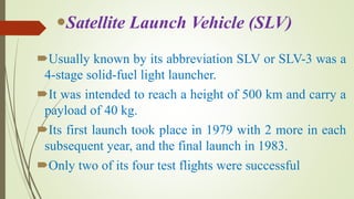 Usually known by its abbreviation SLV or SLV-3 was a
4-stage solid-fuel light launcher.
It was intended to reach a height of 500 km and carry a
payload of 40 kg.
Its first launch took place in 1979 with 2 more in each
subsequent year, and the final launch in 1983.
Only two of its four test flights were successful
Satellite Launch Vehicle (SLV)
 