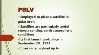 PSLV
• Employed to place a satellite in
polar orbit
• Satellites are particularly useful
remote sensing, earth atmospheric
conditions
•Its first launch took place in
September 20 , 1993
•It can carry payload up to
 