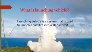 What is launching vehicle?
Launching vehicle is a system that is used
to launch a satellite into a stable orbit .
 