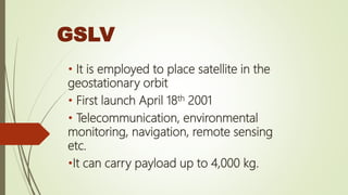 GSLV
• It is employed to place satellite in the
geostationary orbit
• First launch April 18th 2001
• Telecommunication, environmental
monitoring, navigation, remote sensing
etc.
•It can carry payload up to 4,000 kg.
 
