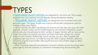 TYPES• Expendable launch vehicles are designed for one-time use. They usually
separate from their payload and disintegrate during atmospheric reentry.
• Reusable launch vehicles are designed to be recovered intact and
launched again. The Space Shuttle was a launch vehicle with components used for
multiple orbital space flights.
• Launch vehicles are often classified by the amount of mass they can carry into orbit.
example, a Proton rocket can lift 22,000 kilograms into low Earth orbit(LEO). Launch
vehicles are also characterized by their number of stages. Rockets with as many as five
stages have been successfully launched, and there have been designs for several
stage-to-orbit vehicles. Additionally, launch vehicles are very often supplied with
supplying high early thrust, normally burning with other engines. Boosters allow the
remaining engines to be smaller, reducing the burnout mass of later stages to allow
larger payloads.
• Other frequently-reported characteristics of launch vehicles are the launching nation
space agency and the company or consortium manufacturing and launching the
 