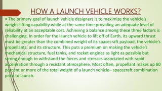 • The primary goal of launch vehicle designers is to maximize the vehicle’s
weight-lifting capability while at the same time providing an adequate level of
reliability at an acceptable cost. Achieving a balance among these three factors is
challenging. In order for the launch vehicle to lift off of Earth, its upward thrust
must be greater than the combined weight of its spacecraft payload, the vehicle’s
propellants, and its structure. This puts a premium on making the vehicle’s
mechanical structure, fuel tanks, and rocket engines as light as possible but
strong enough to withstand the forces and stresses associated with rapid
acceleration through a resistant atmosphere. Most often, propellant makes up 80
percent or more of the total weight of a launch vehicle– spacecraft combination
prior to launch.
HOW A LAUNCH VEHICLE WORKS?
 