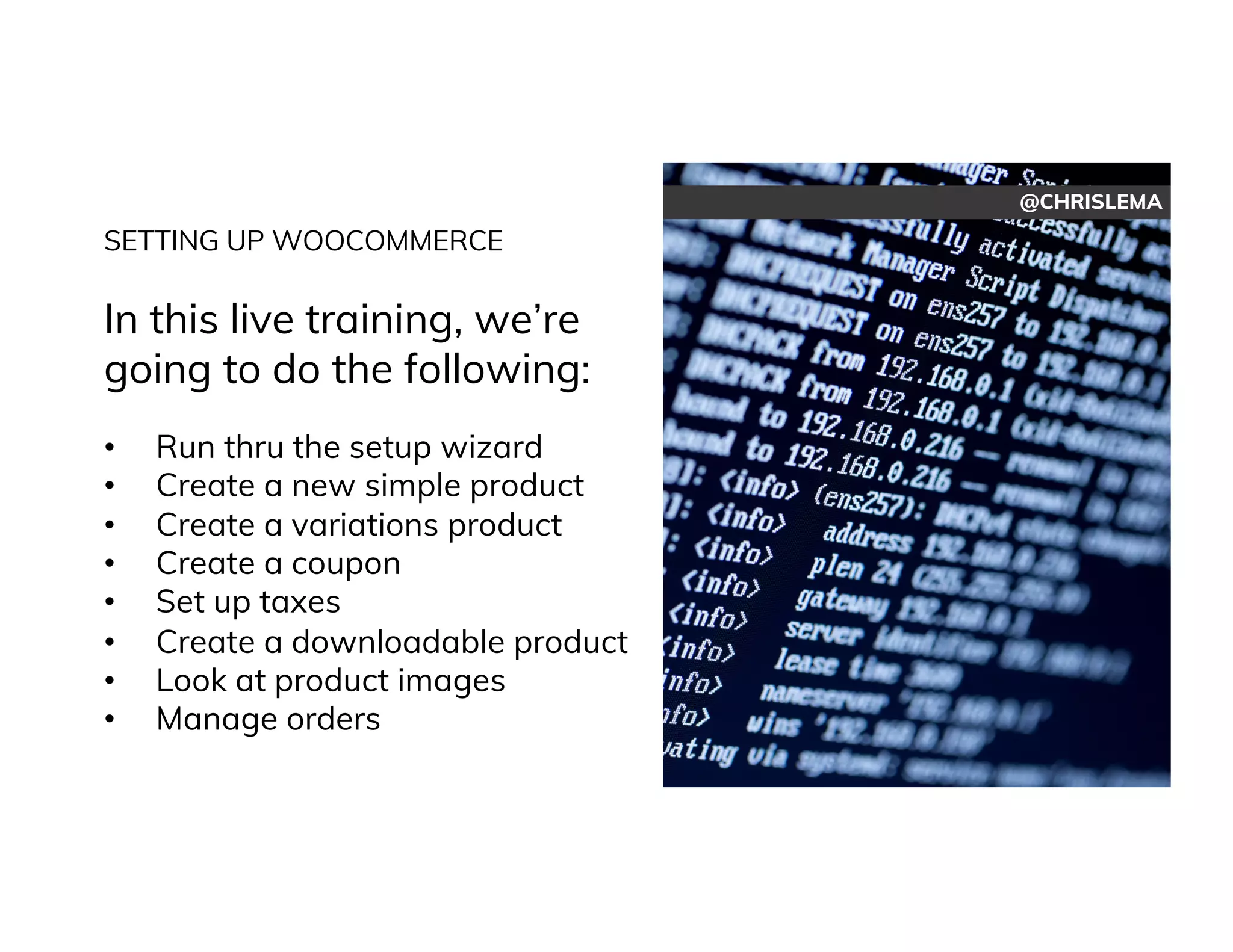 @CHRISLEMA
SETTING UP WOOCOMMERCE
In this live training, we’re
going to do the following:
• Run thru the setup wizard
• Create a new simple product
• Create a variations product
• Create a coupon
• Set up taxes
• Create a downloadable product
• Look at product images
• Manage orders
 
