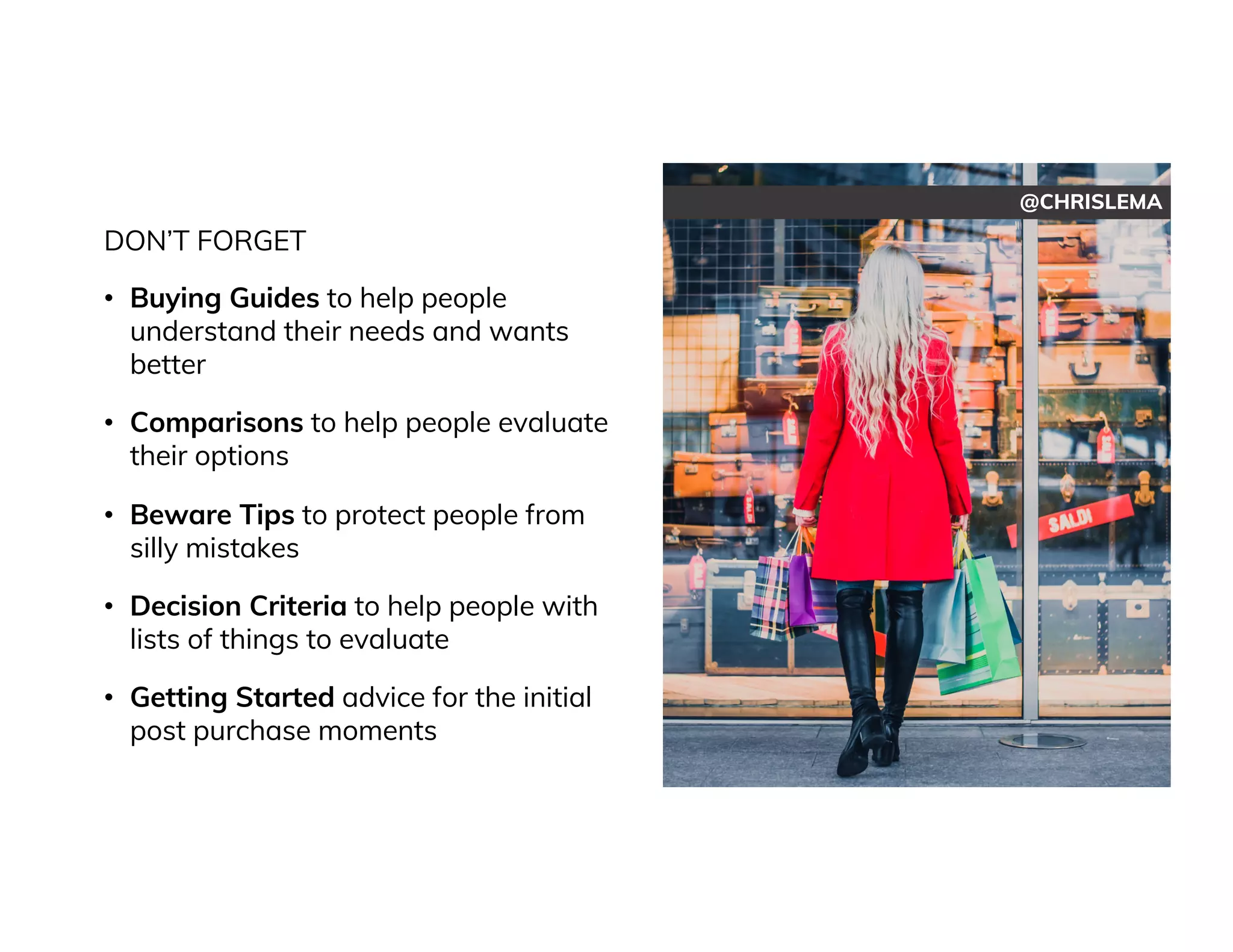 @CHRISLEMA
DON’T FORGET
• Buying Guides to help people
understand their needs and wants
better
• Comparisons to help people evaluate
their options
• Beware Tips to protect people from
silly mistakes
• Decision Criteria to help people with
lists of things to evaluate
• Getting Started advice for the initial
post purchase moments
 