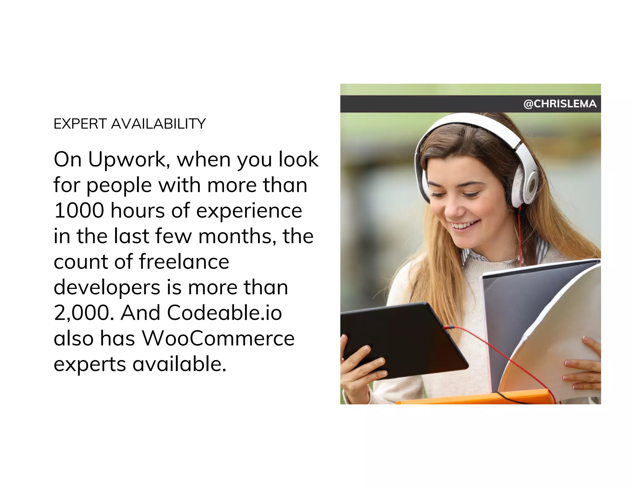 @CHRISLEMA
EXPERT AVAILABILITY
On Upwork, when you look
for people with more than
1000 hours of experience
in the last few months, the
count of freelance
developers is more than
2,000. And Codeable.io
also has WooCommerce
experts available.
 