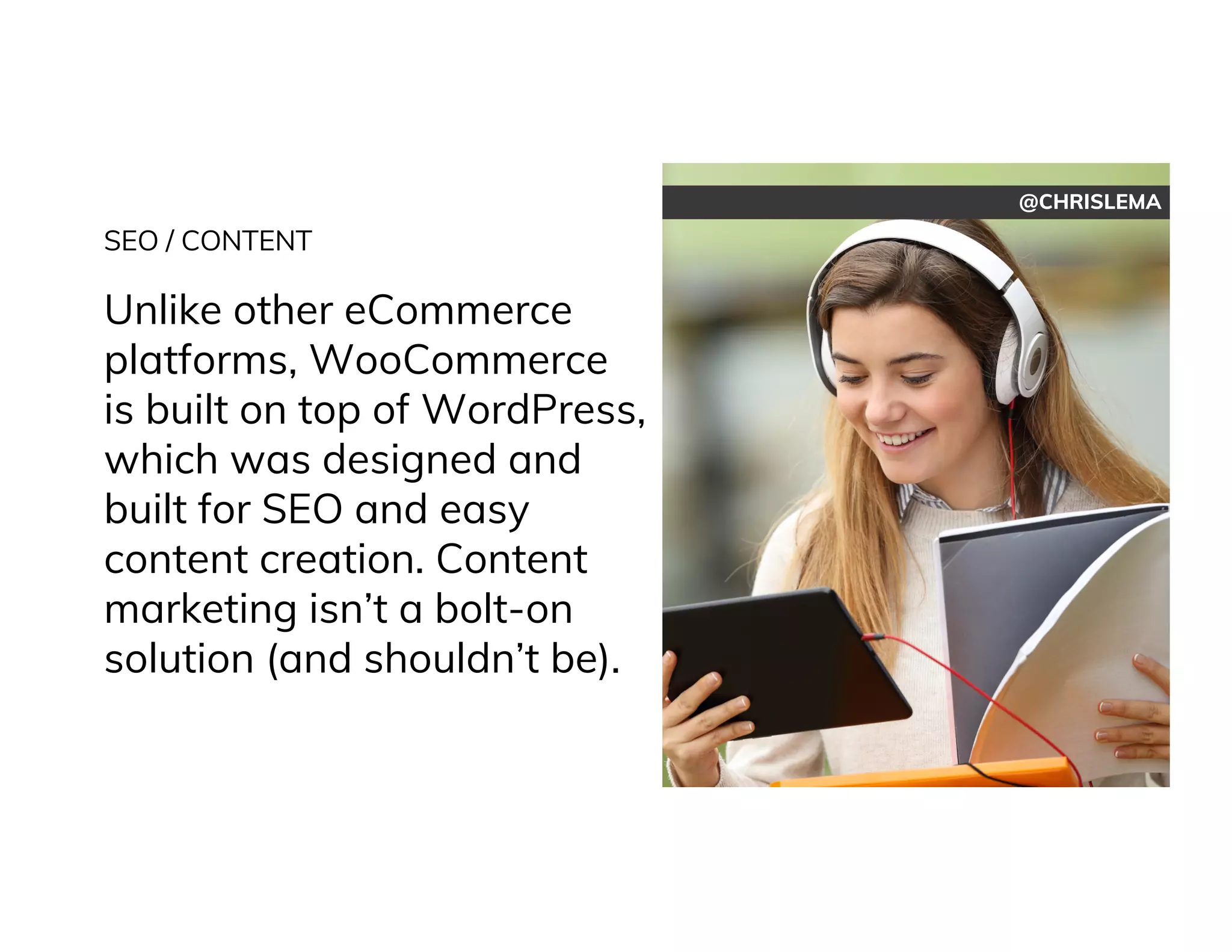 @CHRISLEMA
SEO / CONTENT
Unlike other eCommerce
platforms, WooCommerce
is built on top of WordPress,
which was designed and
built for SEO and easy
content creation. Content
marketing isn’t a bolt-on
solution (and shouldn’t be).
 