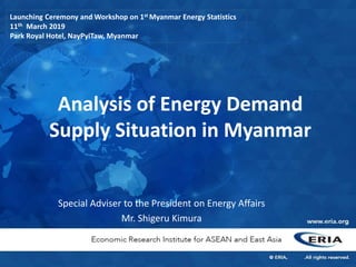 Analysis of Energy Demand
Supply Situation in Myanmar
Special Adviser to the President on Energy Affairs
Mr. Shigeru Kimura
Launching Ceremony and Workshop on 1st Myanmar Energy Statistics
11th March 2019
Park Royal Hotel, NayPyiTaw, Myanmar
 