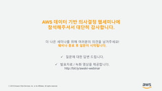 © 2018 Amazon Web Services, Inc. or its Affiliates. All rights reserved.
더 나은 세미나를 위해 여러분의 의견을 남겨주세요!
웨비나 종료 후 설문이 시작됩니다.
 질문에 대한 답변 드립니다.
 발표자료 / 녹화 영상을 제공합니다.
http://bit.ly/awskr-webinar
AWS 데이터 기반 의사결정 웹세미나에
참석해주셔서 대단히 감사합니다.
 