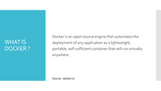 WHAT IS
DOCKER ?
Docker is an open-source engine that automates the
deployment of any application as a lightweight,
portable, self-sufficient container that will run virtually
anywhere.
Source : docker.io
 