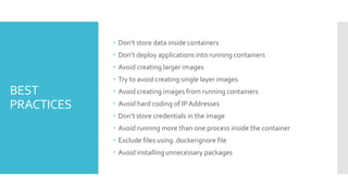 BEST
PRACTICES
 Don’t store data inside containers
 Don’t deploy applications into running containers
 Avoid creating larger images
 Try to avoid creating single layer images
 Avoid creating images from running containers
 Avoid hard coding of IPAddresses
 Don’t store credentials in the image
 Avoid running more than one process inside the container
 Exclude files using .dockerignore file
 Avoid installing unnecessary packages
 