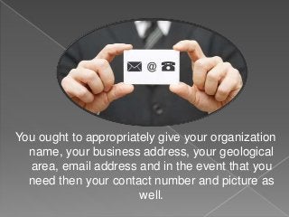 You ought to appropriately give your organization
name, your business address, your geological
area, email address and in the event that you
need then your contact number and picture as
well.
 