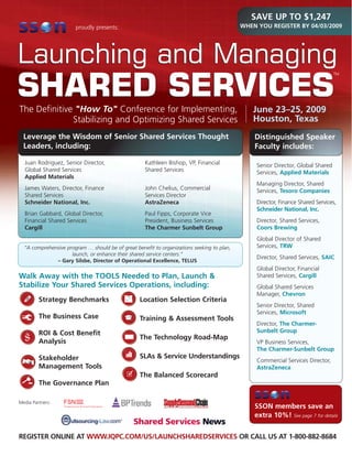 SAVE UP TO $1,247
                                                                                            WHEN YOU REGISTER BY 04/03/2009
                       proudly presents:




Launching and Managing                                                                                                            TM




SHARED SERVICES
The Definitive quot;How Toquot; Conference for Implementing,                                           June 23–25, 2009
                                                                                               Houston, Texas
              Stabilizing and Optimizing Shared Services
  Leverage the Wisdom of Senior Shared Services Thought                                         Distinguished Speaker
  Leaders, including:                                                                           Faculty includes:

  Juan Rodriguez, Senior Director,                  Kathleen Bishop, VP, Financial               Senior Director, Global Shared
  Global Shared Services                            Shared Services                              Services, Applied Materials
  Applied Materials
                                                                                                 Managing Director, Shared
  James Waters, Director, Finance                   John Chelius, Commercial                     Services, Tesoro Companies
  Shared Services                                   Services Director
                                                                                                 Director, Finance Shared Services,
  Schneider National, Inc.                          AstraZeneca
                                                                                                 Schneider National, Inc.
  Brian Gabbard, Global Director,                   Paul Fipps, Corporate Vice
                                                                                                 Director, Shared Services,
  Financial Shared Services                         President, Business Services
                                                                                                 Coors Brewing
  Cargill                                           The Charmer Sunbelt Group
                                                                                                 Global Director of Shared
                                                                                                 Services, TRW
  “A comprehensive program … should be of great benefit to organizations seeking to plan,
                     launch, or enhance their shared service centers.”
                                                                                                 Director, Shared Services, SAIC
              – Gary Silsbe, Director of Operational Excellence, TELUS
                                                                                                 Global Director, Financial
Walk Away with the TOOLS Needed to Plan, Launch &                                                Shared Services, Cargill
Stabilize Your Shared Services Operations, including:                                            Global Shared Services
                                                                                                 Manager, Chevron
         Strategy Benchmarks                      Location Selection Criteria
                                                                                                 Senior Director, Shared
                                                                                                 Services, Microsoft
         The Business Case                        Training & Assessment Tools
                                                                                                 Director, The Charmer-
                                                                                                 Sunbelt Group
         ROI & Cost Benefit
                                                  The Technology Road-Map
         Analysis                                                                                VP Business Services,
                                                                                                 The Charmer-Sunbelt Group
                                                  SLAs & Service Understandings
         Stakeholder                                                                             Commercial Services Director,
         Management Tools                                                                        AstraZeneca
                                                  The Balanced Scorecard
         The Governance Plan

Media Partners:
                                                                                                SSON members save an
                                                                                                extra 10%! See page 7 for details


REGISTER ONLINE AT WWW.IQPC.COM/US/LAUNCHSHAREDSERVICES OR CALL US AT 1-800-882-8684
 