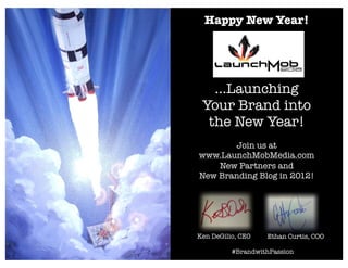 Happy New Year!




   ...Launching
 Your Brand into
  the New Year!
       Join us at
www.LaunchMobMedia.com
    New Partners and
New Branding Blog in 2012!




Ken DeGilio, CEO   Ethan Curtis, COO

          #BrandwithPassion
 