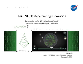 National Aeronautics and Space Administration




                     LAUNCH: Accelerating Innovation
                                     Presentation to the NASA Advisory Council
                                     Education and Public Outreach Committee




                        http://launch.org

                                                                                          Beth Beck
                                                           Space Operations Public Outreach Manager
                                                                                    February 8, 2011
 