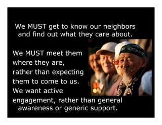 We MUST get to know our neighbors
and find out what they care about.

We MUST meet them
where they are,
rather than expecting
them to come to us.
We want active
engagement, rather than general
  awareness or generic support.
 
