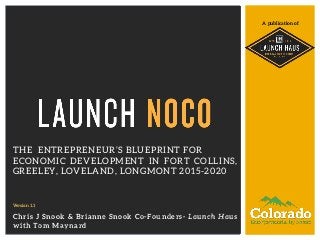 A publication of 
THE ENTREPRENEUR’S BLUEPRINT FOR 
ECONOMIC DEVELOPMENT IN FORT COLLINS, 
GREELEY, LOVELAND, LONGMONT 2015-2020 
Version 1.1 
Chris J Snook & Brianne Snook Co-Founders- Launch Haus 
with Tom Maynard 
 