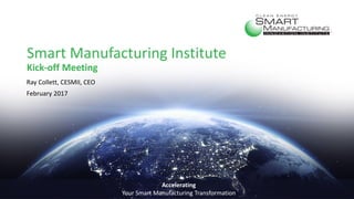Smart Manufacturing Institute
Kick-off Meeting
Ray Collett, CESMII, CEO
February 2017
Accelerating
Your Smart Manufacturing Transformation
 