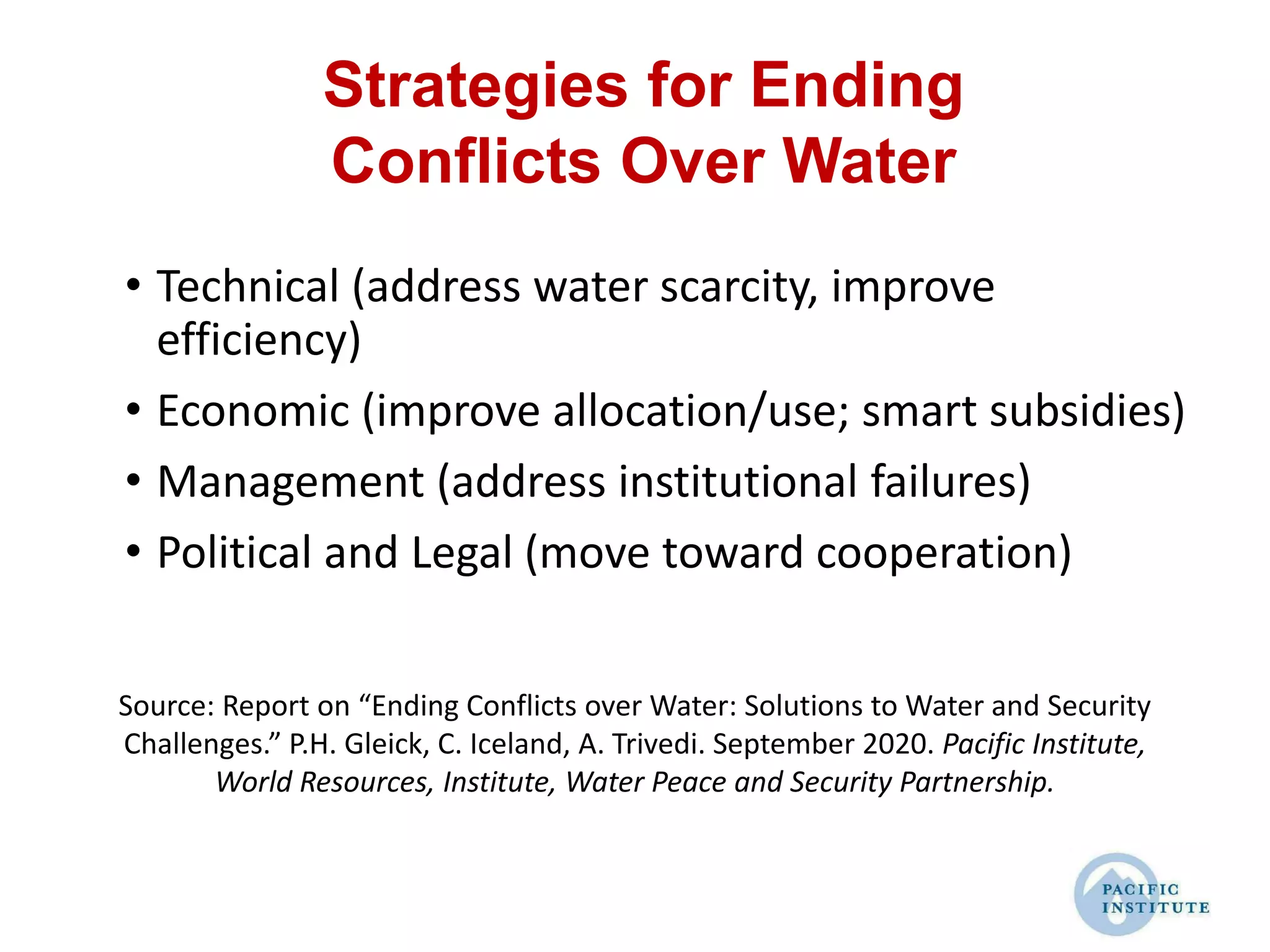 Strategies for Ending
Conflicts Over Water
• Technical (address water scarcity, improve
efficiency)
• Economic (improve allocation/use; smart subsidies)
• Management (address institutional failures)
• Political and Legal (move toward cooperation)
Source: Report on “Ending Conflicts over Water: Solutions to Water and Security
Challenges.” P.H. Gleick, C. Iceland, A. Trivedi. September 2020. Pacific Institute,
World Resources, Institute, Water Peace and Security Partnership.
 