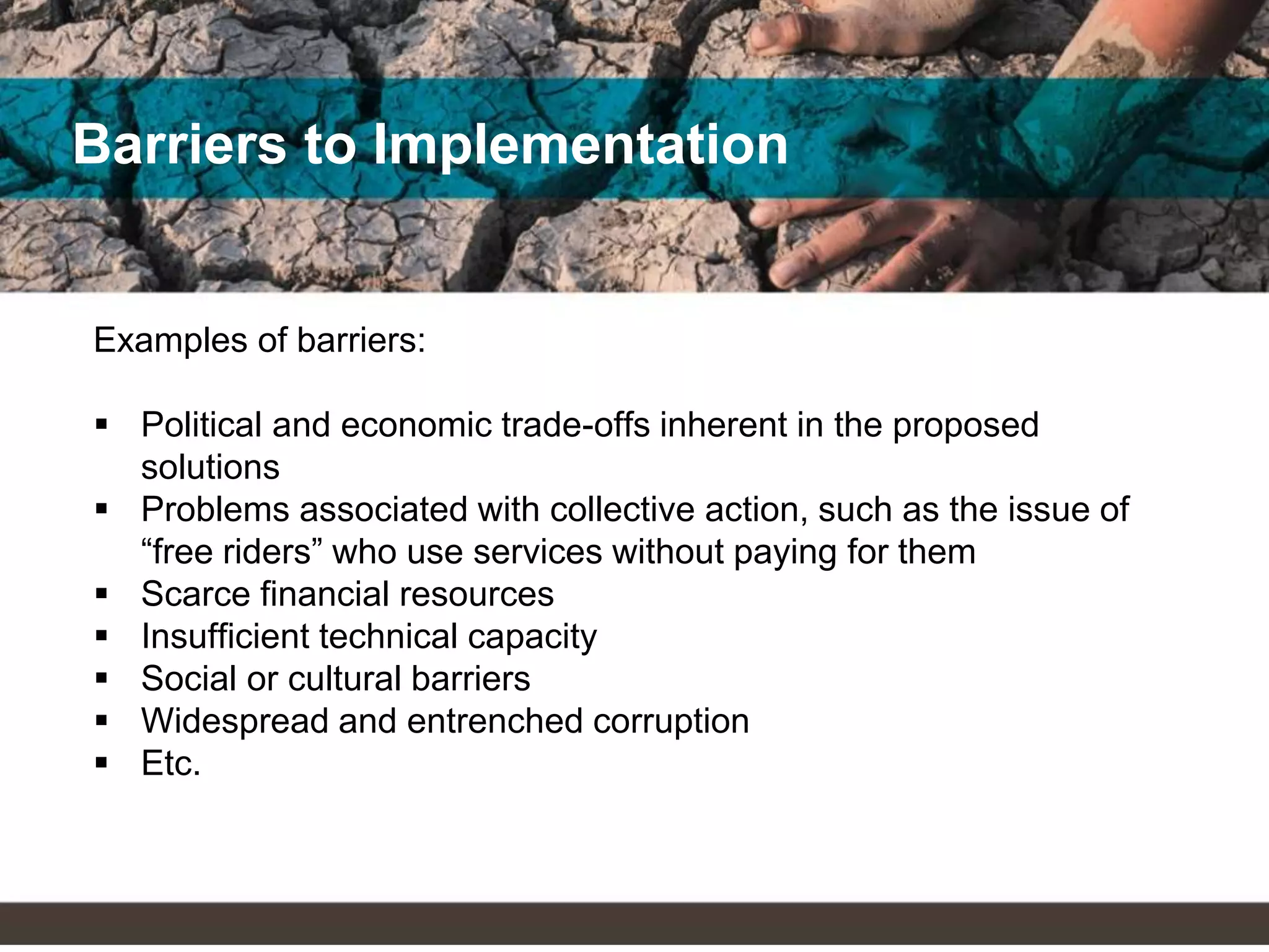 Barriers to Implementation
Examples of barriers:
 Political and economic trade-offs inherent in the proposed
solutions
 Problems associated with collective action, such as the issue of
“free riders” who use services without paying for them
 Scarce financial resources
 Insufficient technical capacity
 Social or cultural barriers
 Widespread and entrenched corruption
 Etc.
 