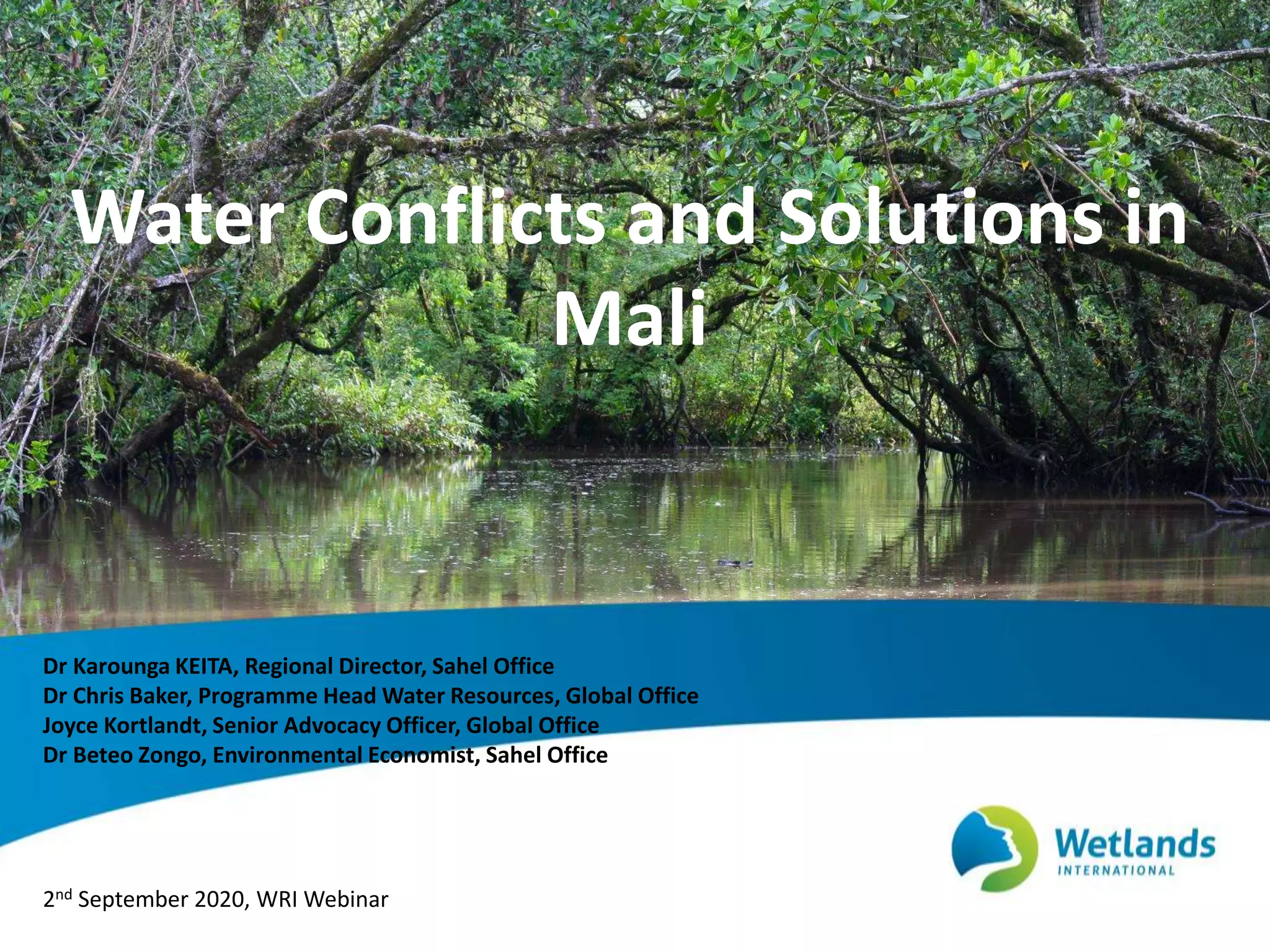 Water Conflicts and Solutions in
Mali
Dr Karounga KEITA, Regional Director, Sahel Office
Dr Chris Baker, Programme Head Water Resources, Global Office
Joyce Kortlandt, Senior Advocacy Officer, Global Office
Dr Beteo Zongo, Environmental Economist, Sahel Office
2nd September 2020, WRI Webinar
 