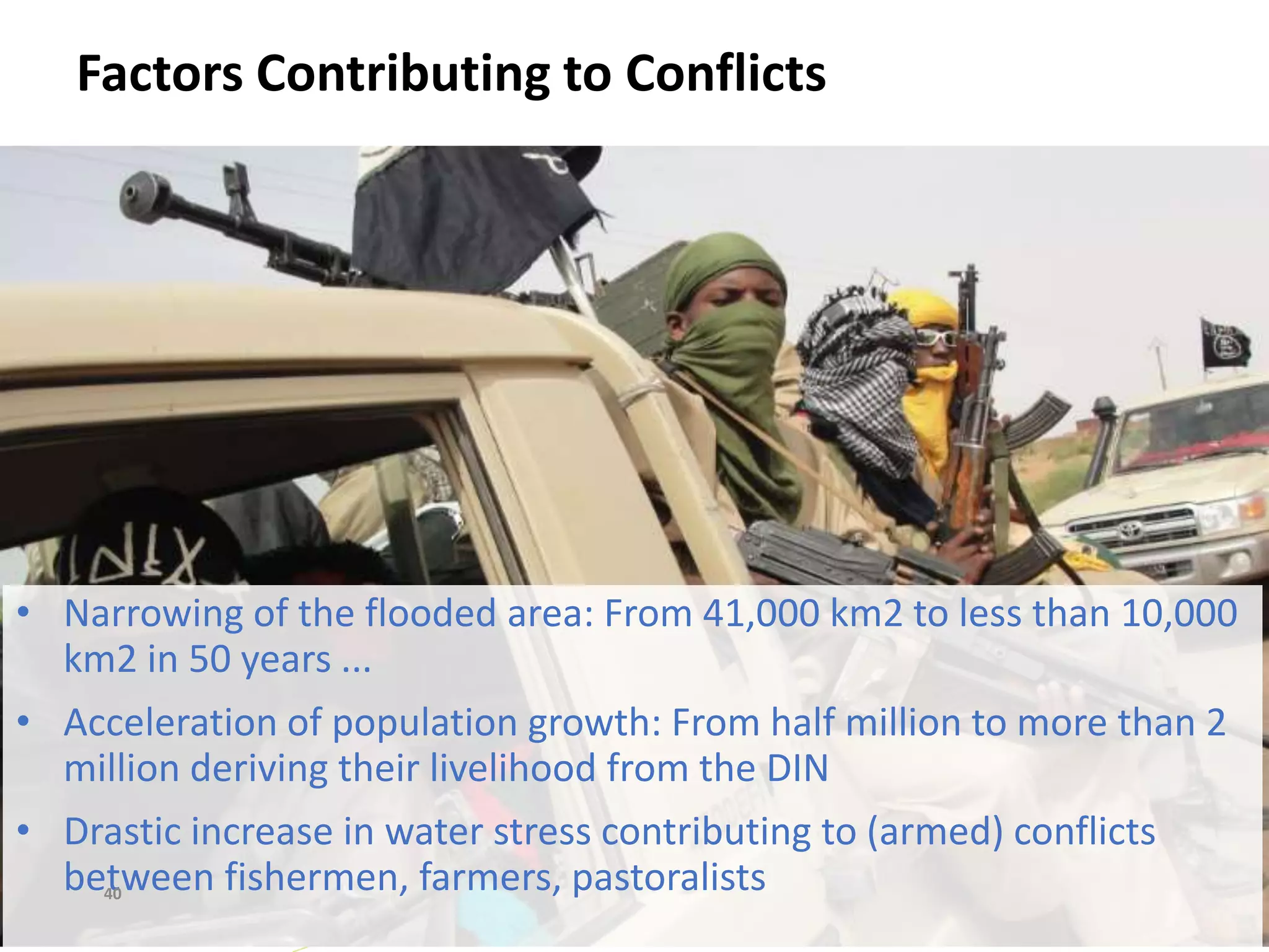 Factors Contributing to Conflicts
40
• Narrowing of the flooded area: From 41,000 km2 to less than 10,000
km2 in 50 years ...
• Acceleration of population growth: From half million to more than 2
million deriving their livelihood from the DIN
• Drastic increase in water stress contributing to (armed) conflicts
between fishermen, farmers, pastoralists40
 