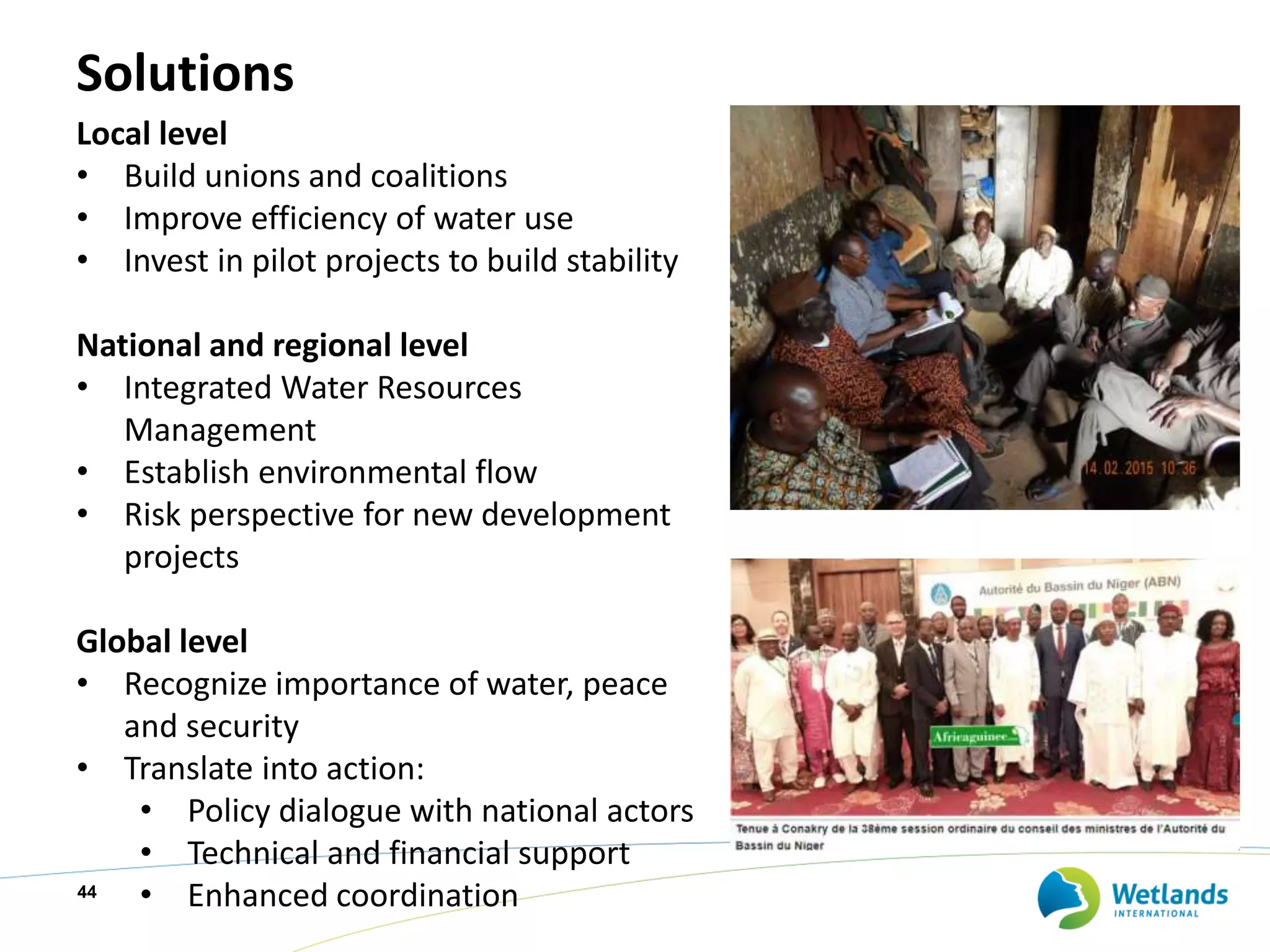 Solutions
44
Local level
• Build unions and coalitions
• Improve efficiency of water use
• Invest in pilot projects to build stability
National and regional level
• Integrated Water Resources
Management
• Establish environmental flow
• Risk perspective for new development
projects
Global level
• Recognize importance of water, peace
and security
• Translate into action:
• Policy dialogue with national actors
• Technical and financial support
• Enhanced coordination
 