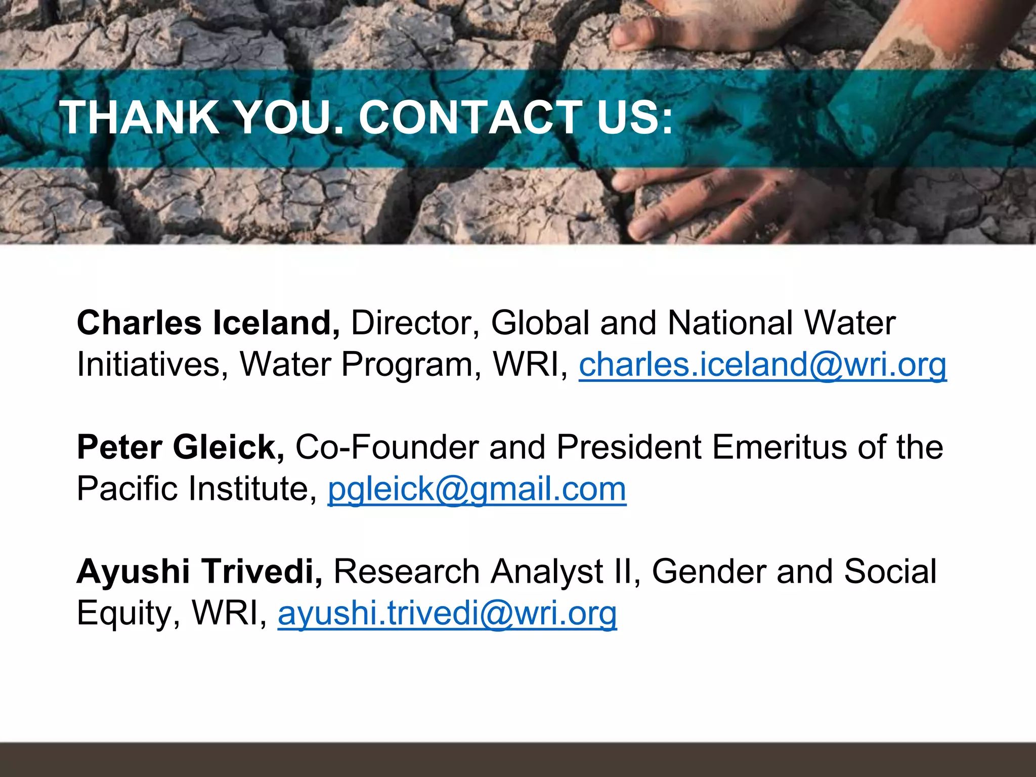 THANK YOU. CONTACT US:
Charles Iceland, Director, Global and National Water
Initiatives, Water Program, WRI, charles.iceland@wri.org
Peter Gleick, Co-Founder and President Emeritus of the
Pacific Institute, pgleick@gmail.com
Ayushi Trivedi, Research Analyst II, Gender and Social
Equity, WRI, ayushi.trivedi@wri.org
 
