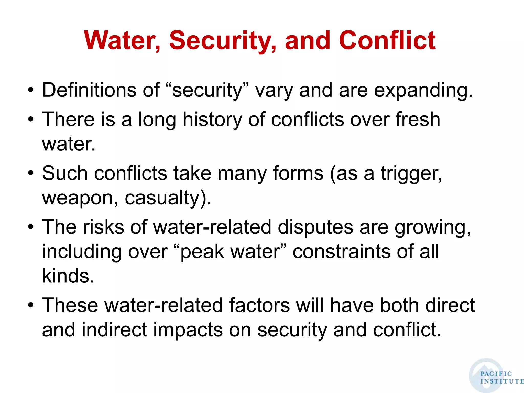 Water, Security, and Conflict
• Definitions of “security” vary and are expanding.
• There is a long history of conflicts over fresh
water.
• Such conflicts take many forms (as a trigger,
weapon, casualty).
• The risks of water-related disputes are growing,
including over “peak water” constraints of all
kinds.
• These water-related factors will have both direct
and indirect impacts on security and conflict.
 