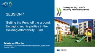 SESSION 1
Getting the Fund off the ground:
Engaging municipalities in the
Housing Affordability Fund
Marissa Plouin
Economist, OECD Directorate of Employment, Labour and
Social Affairs
 