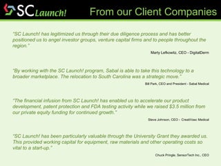 “ SC Launch! has legitimized us through their due diligence process and has better positioned us to angel investor groups, venture capital firms and to people throughout the region.” Marty Lefkowitz, CEO - DigitalDerm “ By working with the SC Launch! program, Sabal is able to take this technology to a broader marketplace. The relocation to South Carolina was a strategic move.” Bill Park, CEO and President - Sabal Medical “ The financial infusion from SC Launch! has enabled us to accelerate our product development, patent protection and FDA testing activity while we raised $3.5 million from our private equity funding for continued growth.” Steve Johnson, CEO -   CreatiVasc Medical “ SC Launch! has been particularly valuable through the University Grant they awarded us. This provided working capital for equipment, raw materials and other operating costs so vital to a start-up.” Chuck Pringle, SensorTech Inc., CEO From our Client Companies 
