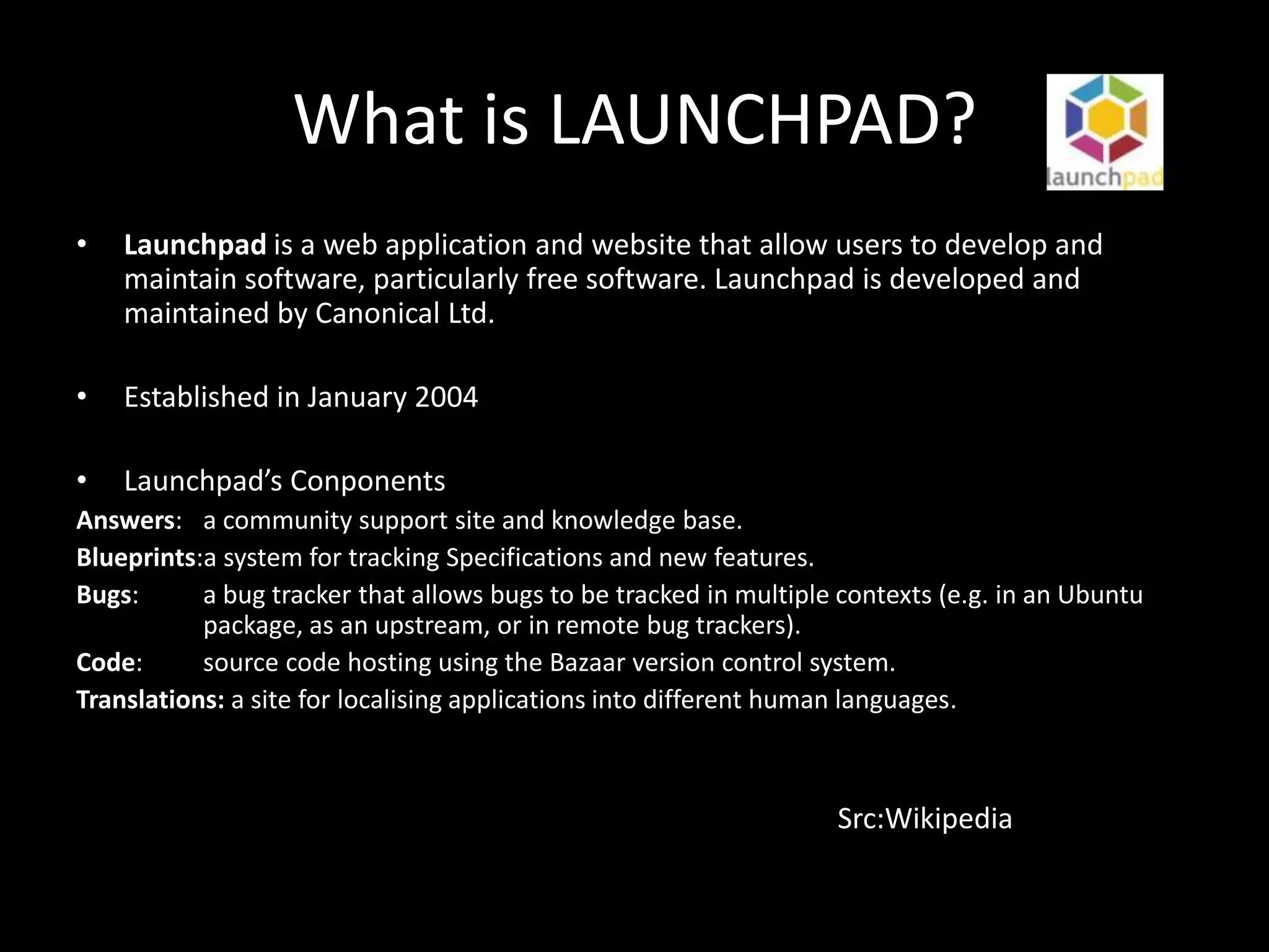 What is LAUNCHPAD?
•   Launchpad is a web application and website that allow users to develop and
    maintain software, particularly free software. Launchpad is developed and
    maintained by Canonical Ltd.

•   Established in January 2004

•   Launchpad’s Conponents
Answers: a community support site and knowledge base.
Blueprints:a system for tracking Specifications and new features.
Bugs:      a bug tracker that allows bugs to be tracked in multiple contexts (e.g. in an Ubuntu
           package, as an upstream, or in remote bug trackers).
Code:      source code hosting using the Bazaar version control system.
Translations: a site for localising applications into different human languages.



                                                                   Src:Wikipedia
 
