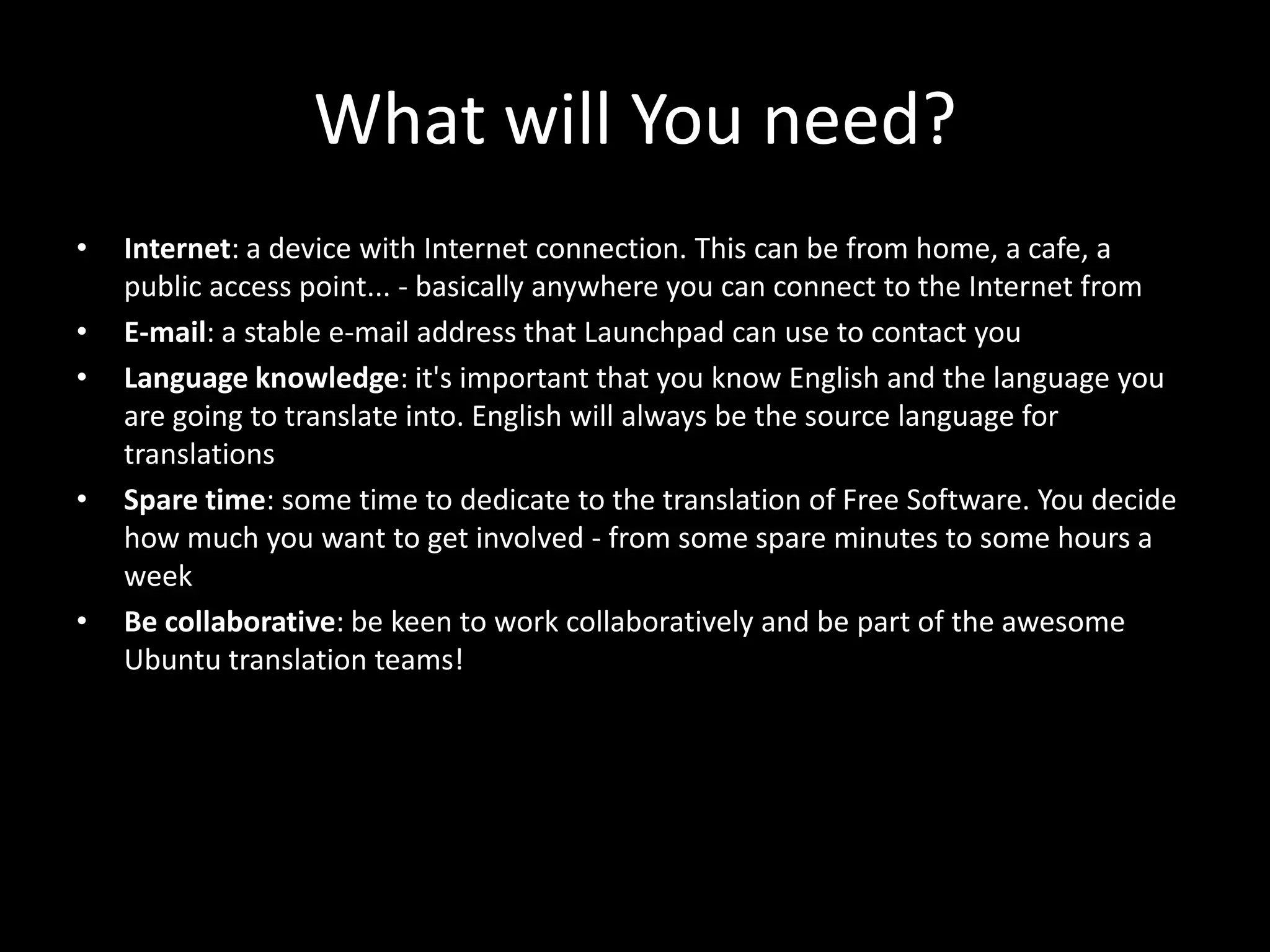 What will You need?
•   Internet: a device with Internet connection. This can be from home, a cafe, a
    public access point... - basically anywhere you can connect to the Internet from
•   E-mail: a stable e-mail address that Launchpad can use to contact you
•   Language knowledge: it's important that you know English and the language you
    are going to translate into. English will always be the source language for
    translations
•   Spare time: some time to dedicate to the translation of Free Software. You decide
    how much you want to get involved - from some spare minutes to some hours a
    week
•   Be collaborative: be keen to work collaboratively and be part of the awesome
    Ubuntu translation teams!
 