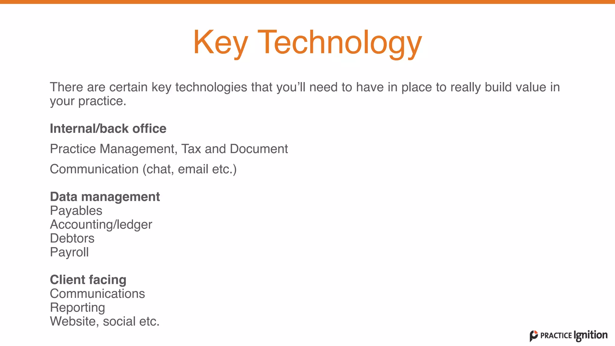 There are certain key technologies that you’ll need to have in place to really build value in
your practice.   
Internal/back office  
Practice Management, Tax and Document
Communication (chat, email etc.)  
Data management  Payables
Accounting/ledger
Debtors
Payroll  
Client facing	
  Communications
Reporting
Website, social etc.
Key Technology
 