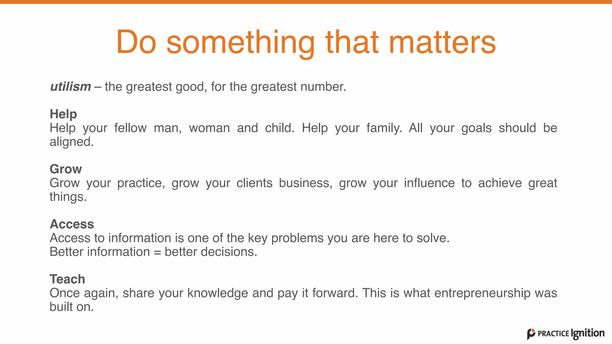 utilism – the greatest good, for the greatest number.   
Help  Help your fellow man, woman and child. Help your family. All your goals should be
aligned.   
Grow  Grow your practice, grow your clients business, grow your influence to achieve great
things.   
Access  Access to information is one of the key problems you are here to solve.
Better information = better decisions.
Teach  Once again, share your knowledge and pay it forward. This is what entrepreneurship was
built on.
Do something that matters
 