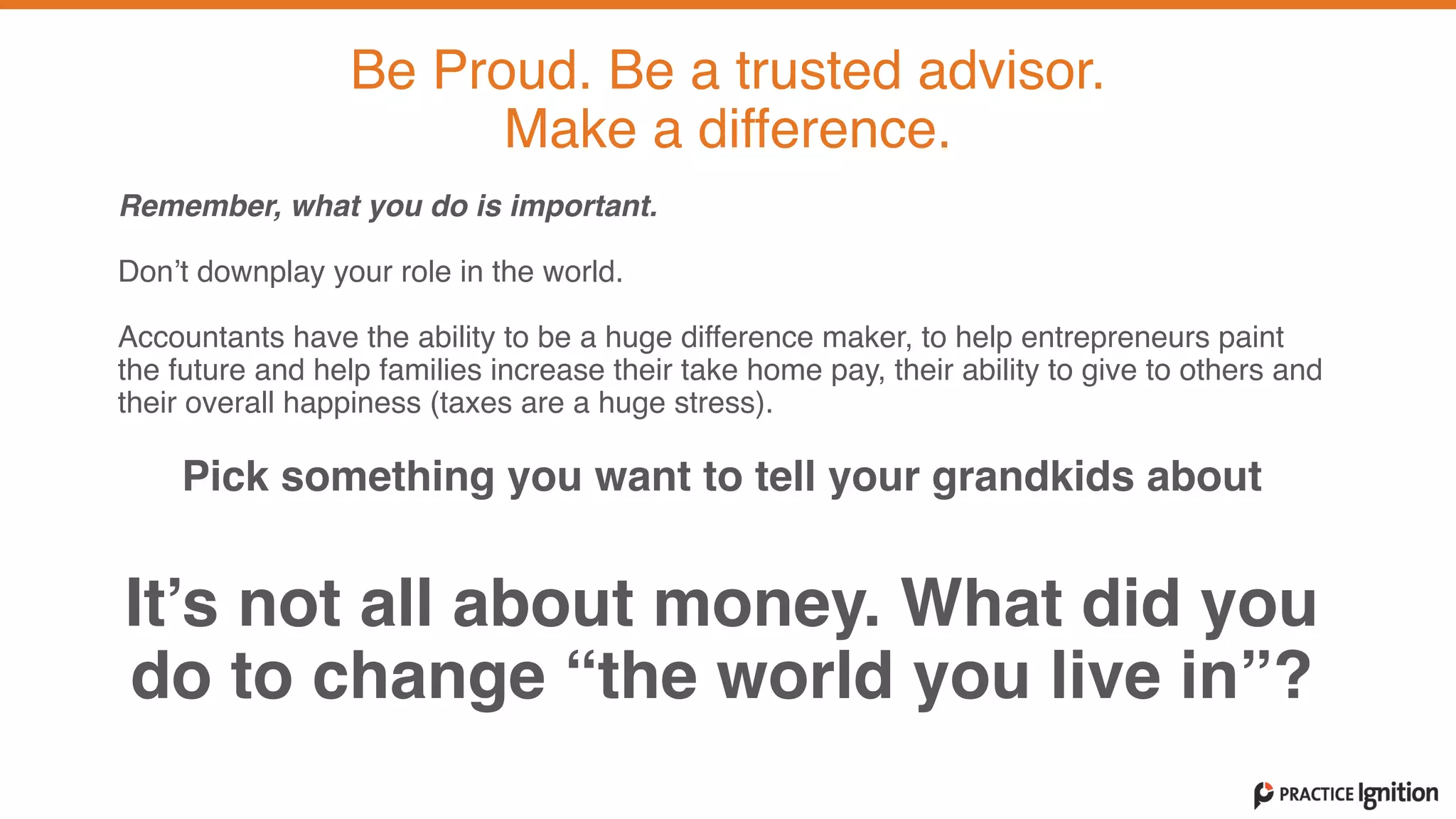 Remember, what you do is important.   
Don’t downplay your role in the world.  
 
Accountants have the ability to be a huge difference maker, to help entrepreneurs paint
the future and help families increase their take home pay, their ability to give to others and
their overall happiness (taxes are a huge stress).   
Pick something you want to tell your grandkids about  
It’s not all about money. What did you
do to change “the world you live in”?
Be Proud. Be a trusted advisor.   
Make a difference.
 