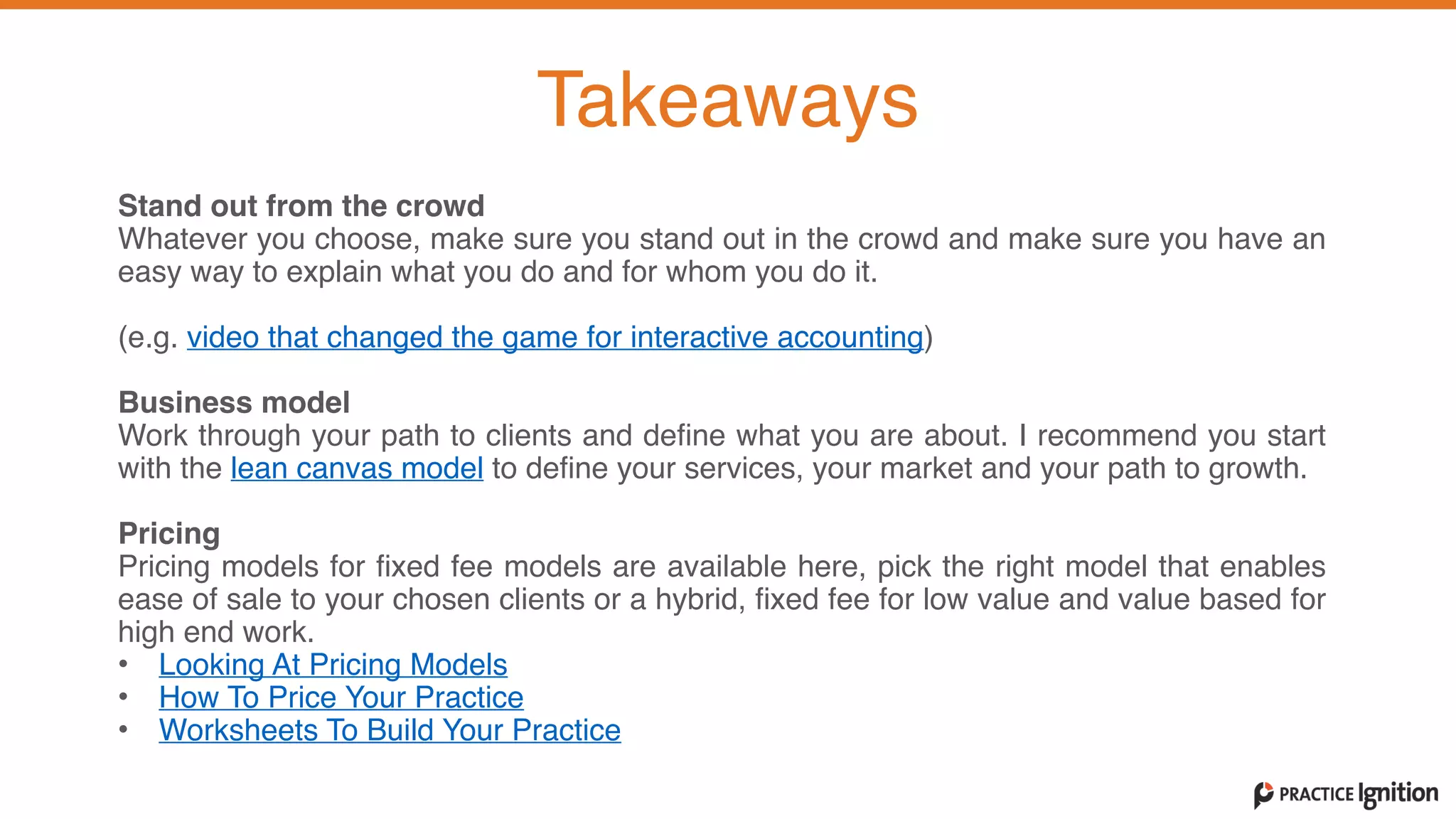 Stand out from the crowd  Whatever you choose, make sure you stand out in the crowd and make sure you have an
easy way to explain what you do and for whom you do it.     (e.g. video that changed the game for interactive accounting)   
Business model  Work through your path to clients and define what you are about. I recommend you start
with the lean canvas model to define your services, your market and your path to growth.   
Pricing
Pricing models for fixed fee models are available here, pick the right model that enables
ease of sale to your chosen clients or a hybrid, fixed fee for low value and value based for
high end work.   • Looking At Pricing Models
• How To Price Your Practice
• Worksheets To Build Your Practice
Takeaways
 