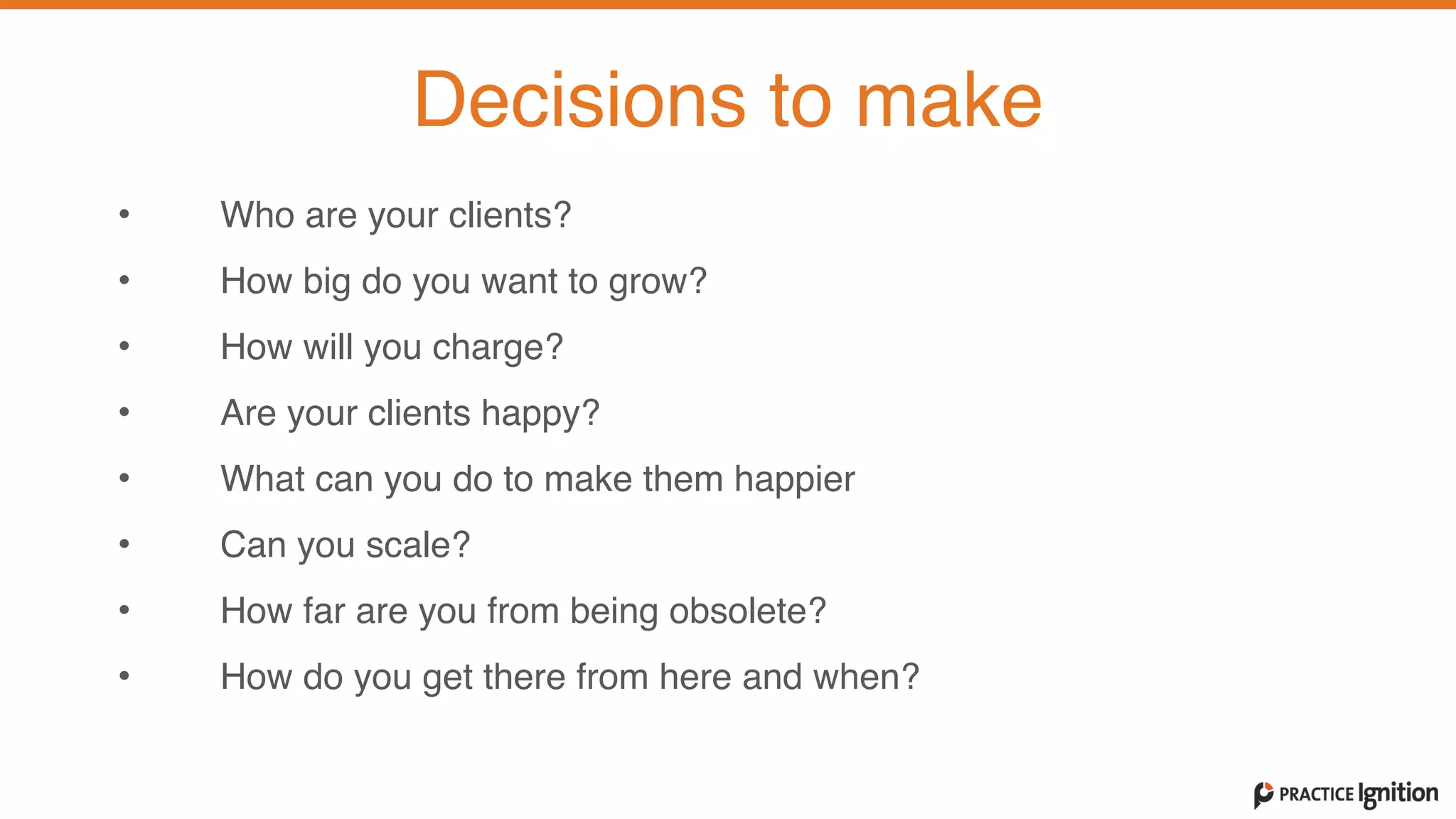 Decisions to make
• Who are your clients?   
• How big do you want to grow?  
• How will you charge?  
• Are your clients happy?   
• What can you do to make them happier   
• Can you scale?  
• How far are you from being obsolete?  
• How do you get there from here and when?
 