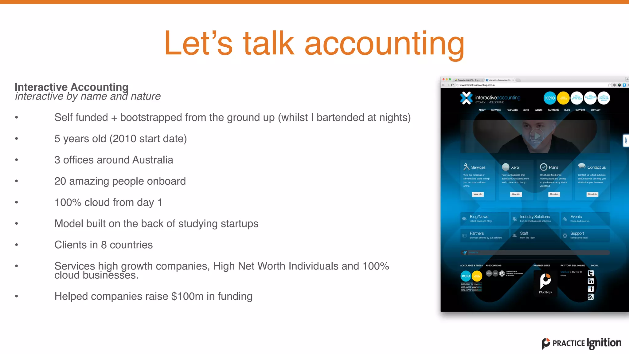 Interactive Accounting  interactive by name and nature 
• Self funded + bootstrapped from the ground up (whilst I bartended at nights)  
• 5 years old (2010 start date)   
• 3 offices around Australia  
• 20 amazing people onboard  
• 100% cloud from day 1  
• Model built on the back of studying startups  
• Clients in 8 countries  
• Services high growth companies, High Net Worth Individuals and 100%
cloud businesses.   
• Helped companies raise $100m in funding
Let’s talk accounting
 