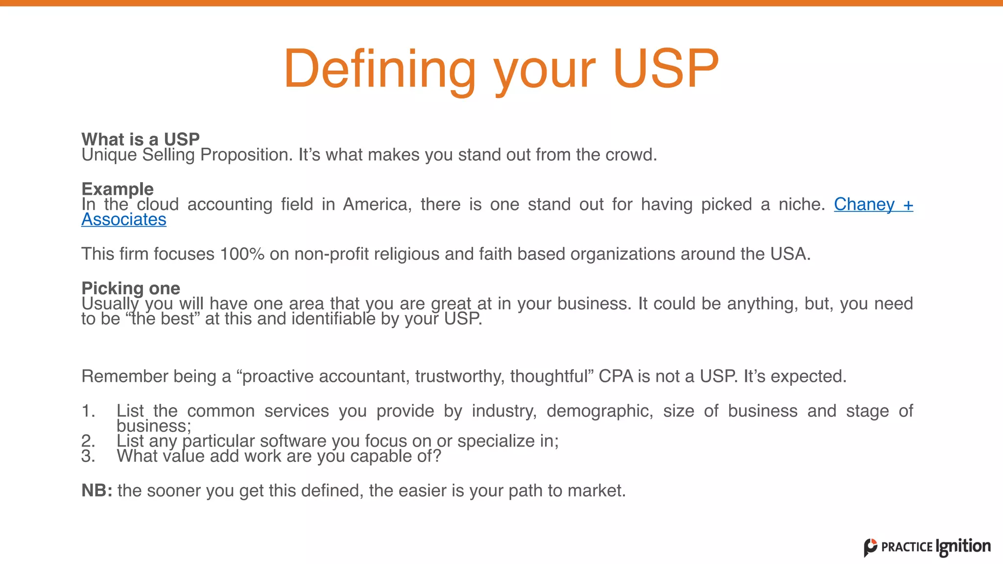 What is a USP  Unique Selling Proposition. It’s what makes you stand out from the crowd.   
Example  In the cloud accounting field in America, there is one stand out for having picked a niche. Chaney +
Associates
This firm focuses 100% on non-profit religious and faith based organizations around the USA.   
Picking one  Usually you will have one area that you are great at in your business. It could be anything, but, you need
to be “the best” at this and identifiable by your USP.   
 
Remember being a “proactive accountant, trustworthy, thoughtful” CPA is not a USP. It’s expected.   
1. List the common services you provide by industry, demographic, size of business and stage of
business;  2. List any particular software you focus on or specialize in;  3. What value add work are you capable of?   
NB: the sooner you get this defined, the easier is your path to market.
Defining your USP
 